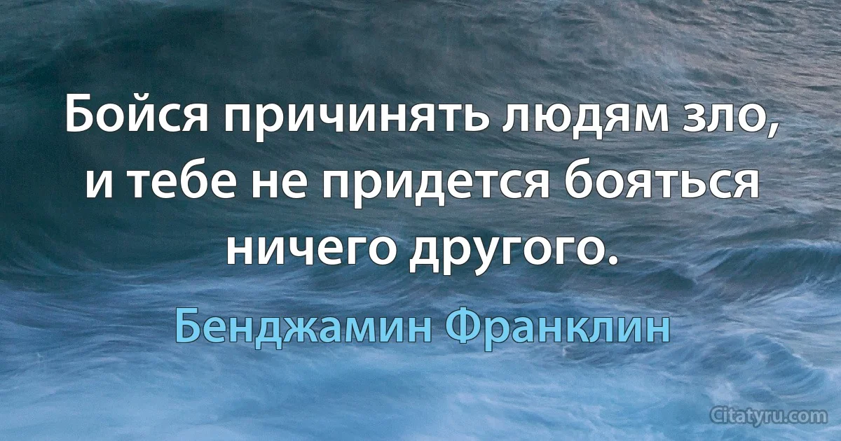 Бойся причинять людям зло, и тебе не придется бояться ничего другого. (Бенджамин Франклин)