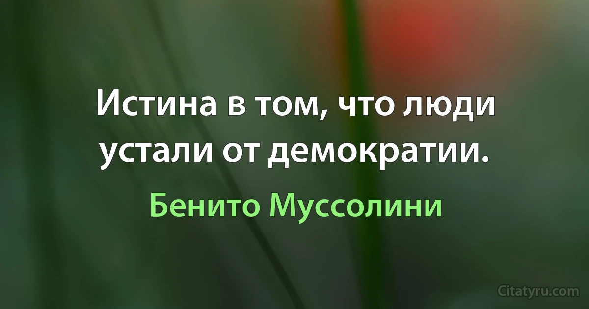 Истина в том, что люди устали от демократии. (Бенито Муссолини)