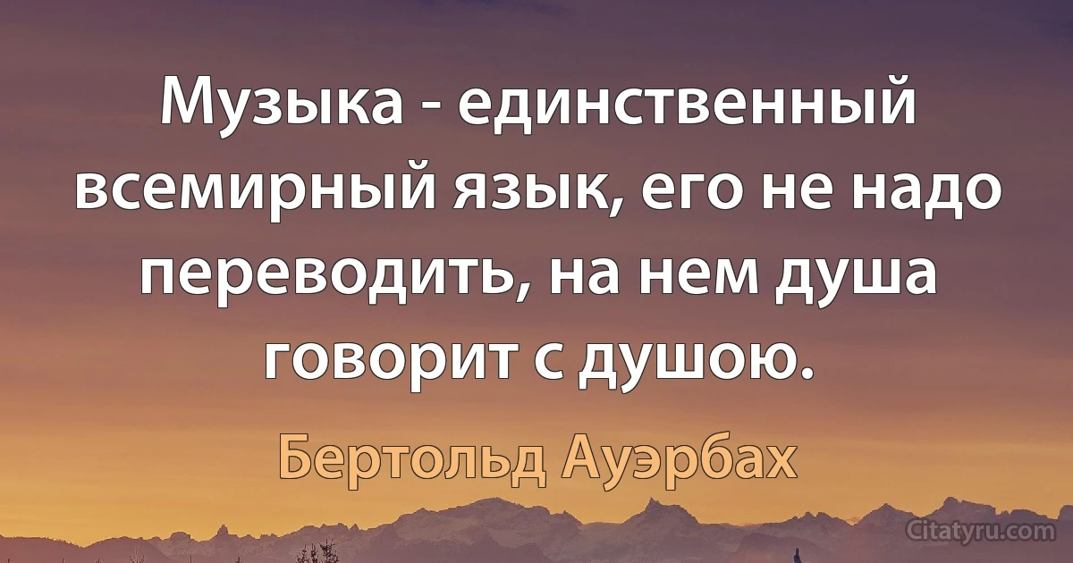 Музыка - единственный всемирный язык, его не надо переводить, на нем душа говорит с душою. (Бертольд Ауэрбах)