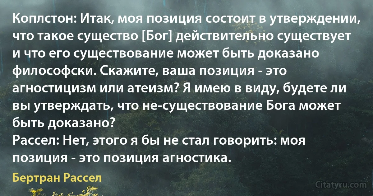 Коплстон: Итак, моя позиция состоит в утверждении, что такое существо [Бог] действительно существует и что его существование может быть доказано философски. Скажите, ваша позиция - это агностицизм или атеизм? Я имею в виду, будете ли вы утверждать, что не-существование Бога может быть доказано?
Рассел: Нет, этого я бы не стал говорить: моя позиция - это позиция агностика. (Бертран Рассел)