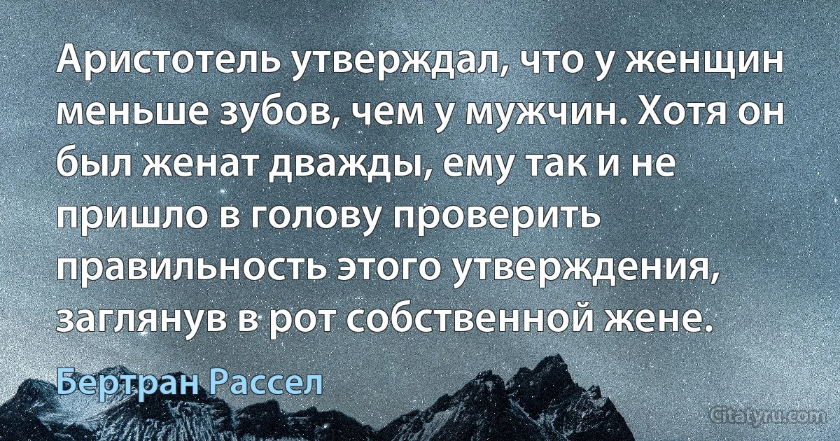 Аристотель утверждал, что у женщин меньше зубов, чем у мужчин. Хотя он был женат дважды, ему так и не пришло в голову проверить правильность этого утверждения, заглянув в рот собственной жене. (Бертран Рассел)