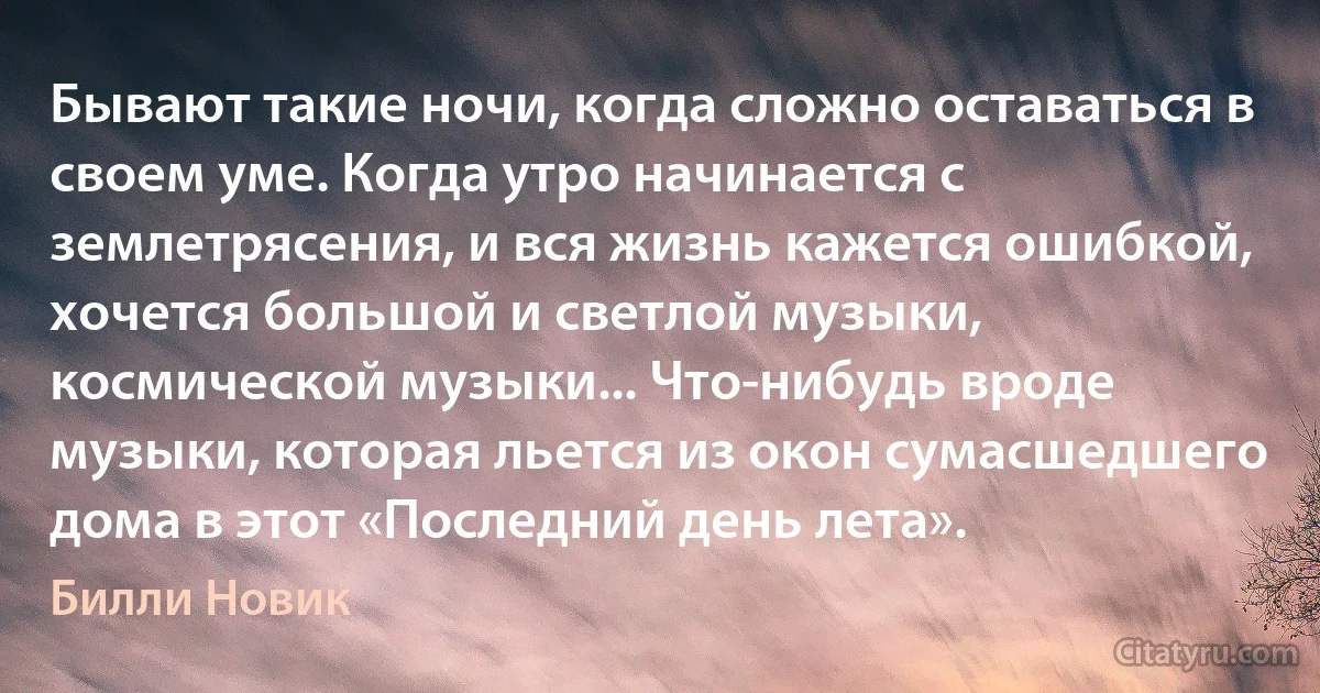 Бывают такие ночи, когда сложно оставаться в своем уме. Когда утро начинается с землетрясения, и вся жизнь кажется ошибкой, хочется большой и светлой музыки, космической музыки... Что-нибудь вроде музыки, которая льется из окон сумасшедшего дома в этот «Последний день лета». (Билли Новик)