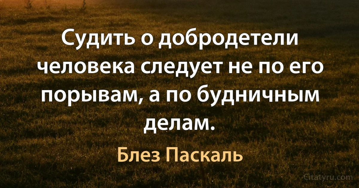 Судить о добродетели человека следует не по его порывам, а по будничным делам. (Блез Паскаль)