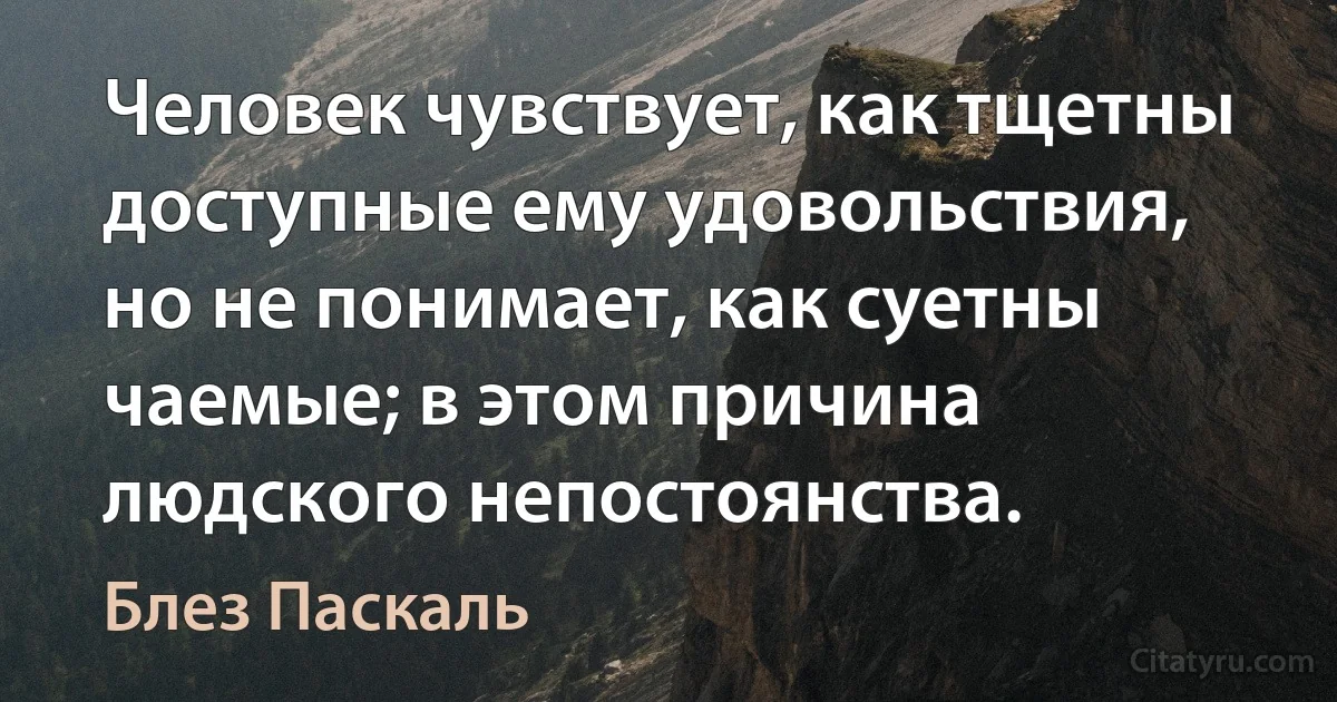 Человек чувствует, как тщетны доступные ему удовольствия, но не понимает, как суетны чаемые; в этом причина людского непостоянства. (Блез Паскаль)