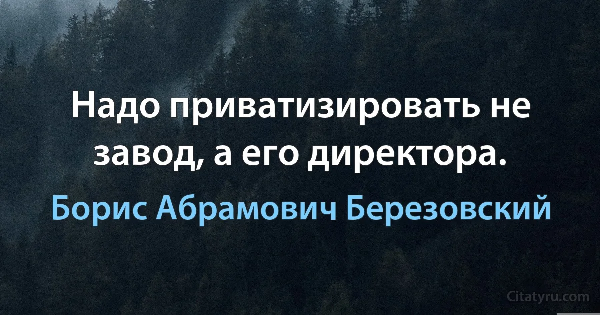 Надо приватизировать не завод, а его директора. (Борис Абрамович Березовский)