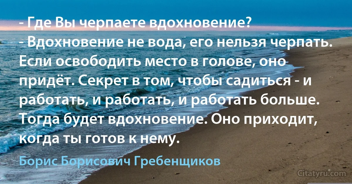 - Где Вы черпаете вдохновение?
- Вдохновение не вода, его нельзя черпать. Если освободить место в голове, оно придёт. Секрет в том, чтобы садиться - и работать, и работать, и работать больше. Тогда будет вдохновение. Оно приходит, когда ты готов к нему. (Борис Борисович Гребенщиков)