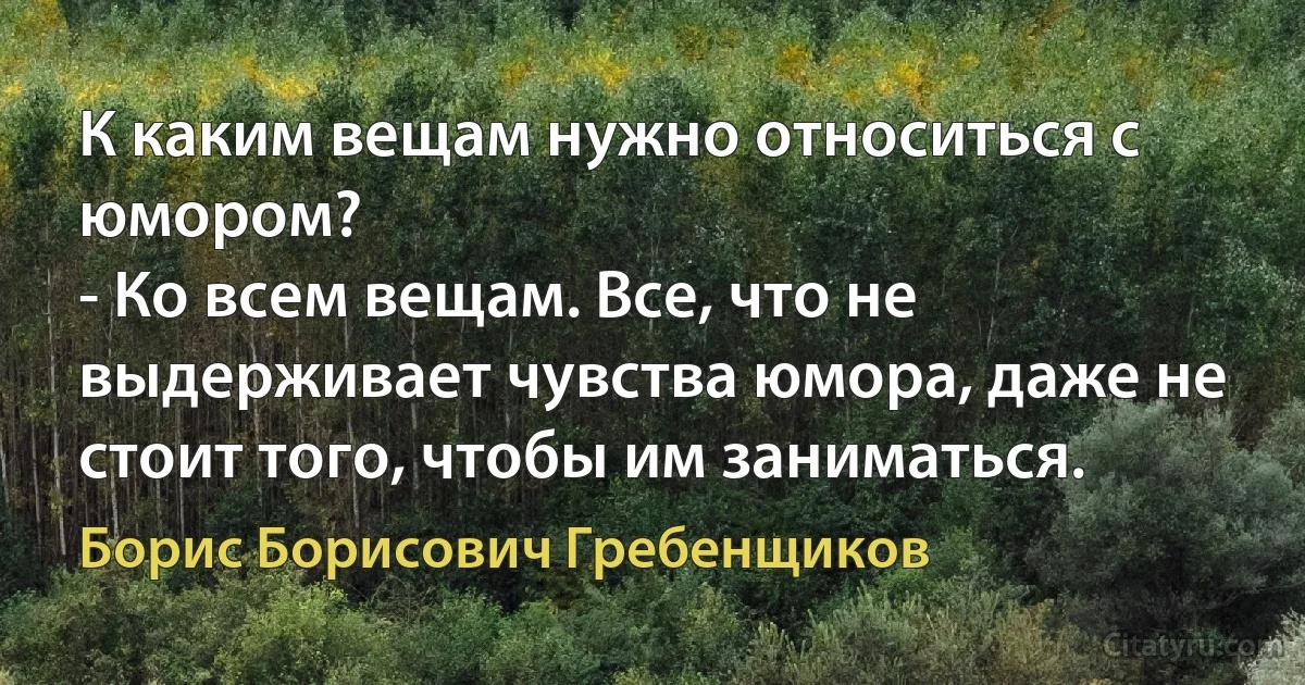 К каким вещам нужно относиться с юмором?
- Ко всем вещам. Все, что не выдерживает чувства юмора, даже не стоит того, чтобы им заниматься. (Борис Борисович Гребенщиков)