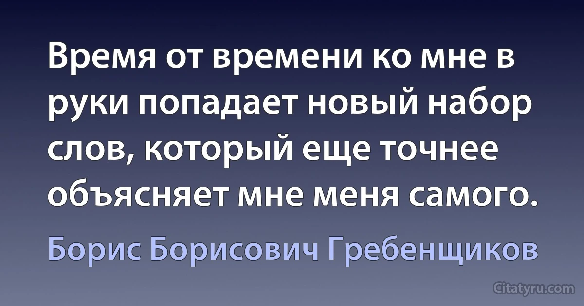 Время от времени ко мне в руки попадает новый набор слов, который еще точнее объясняет мне меня самого. (Борис Борисович Гребенщиков)