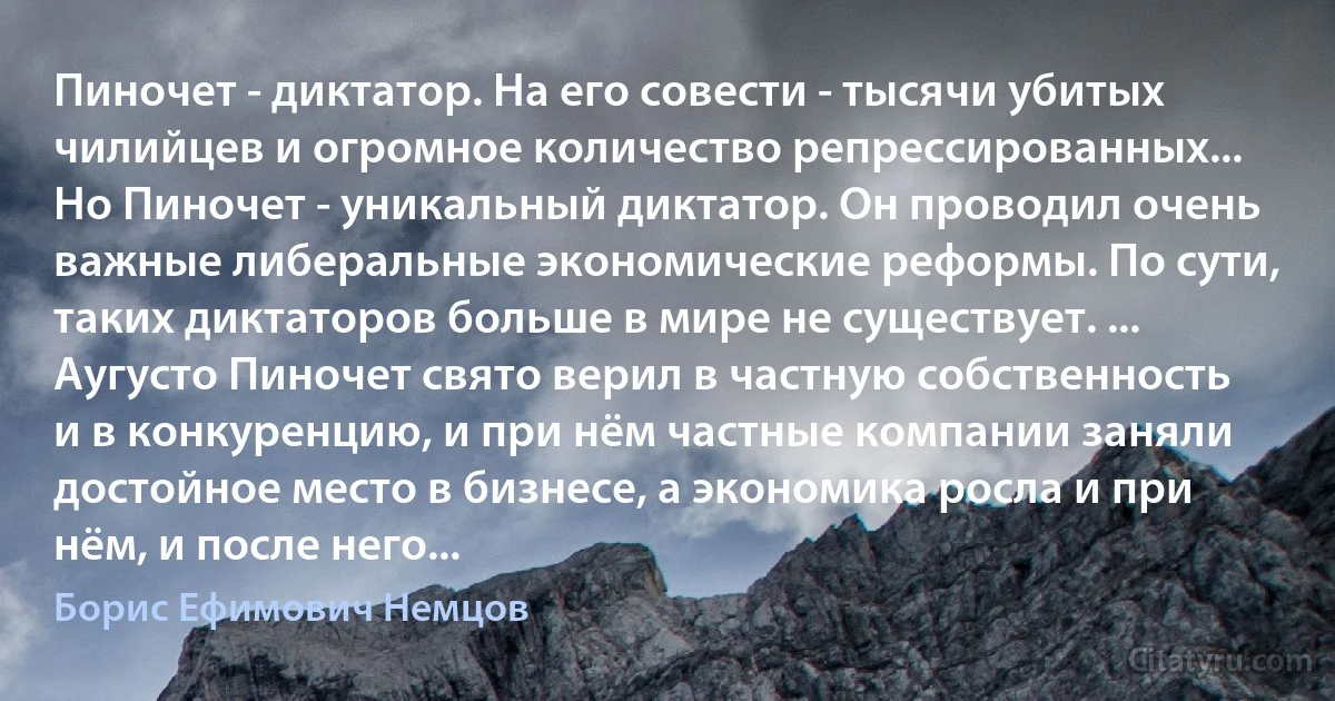 Пиночет - диктатор. На его совести - тысячи убитых чилийцев и огромное количество репрессированных... Но Пиночет - уникальный диктатор. Он проводил очень важные либеральные экономические реформы. По сути, таких диктаторов больше в мире не существует. ... Аугусто Пиночет свято верил в частную собственность и в конкуренцию, и при нём частные компании заняли достойное место в бизнесе, а экономика росла и при нём, и после него... (Борис Ефимович Немцов)