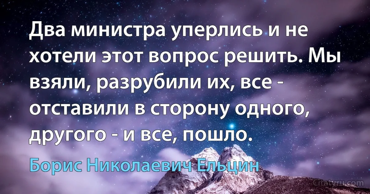 Два министра уперлись и не хотели этот вопрос решить. Мы взяли, разрубили их, все - отставили в сторону одного, другого - и все, пошло. (Борис Николаевич Ельцин)