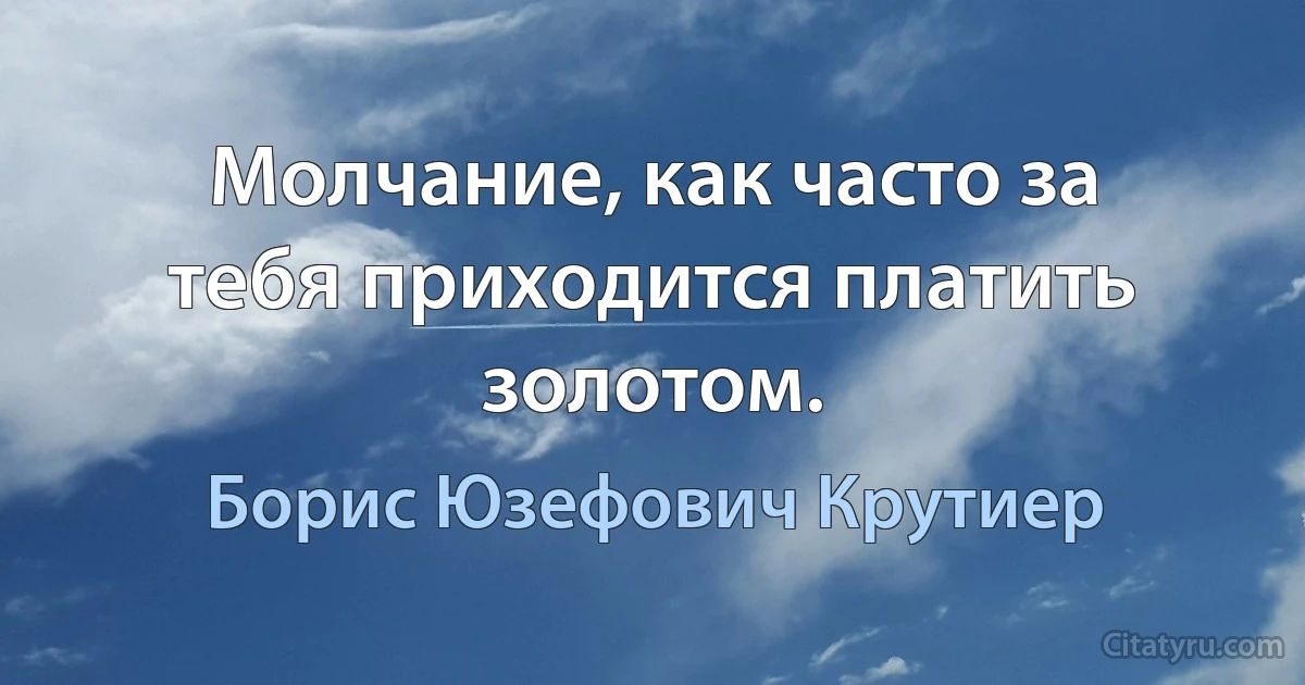 Молчание, как часто за тебя приходится платить золотом. (Борис Юзефович Крутиер)