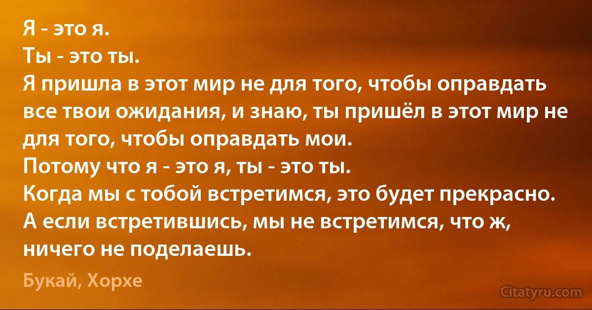 Я - это я.
Ты - это ты.
Я пришла в этот мир не для того, чтобы оправдать все твои ожидания, и знаю, ты пришёл в этот мир не для того, чтобы оправдать мои.
Потому что я - это я, ты - это ты.
Когда мы с тобой встретимся, это будет прекрасно.
А если встретившись, мы не встретимся, что ж, ничего не поделаешь. (Букай, Хорхе)