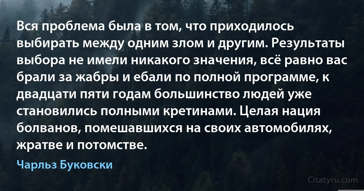 Вся проблема была в том, что приходилось выбирать между одним злом и другим. Результаты выбора не имели никакого значения, всё равно вас брали за жабры и ебали по полной программе, к двадцати пяти годам большинство людей уже становились полными кретинами. Целая нация болванов, помешавшихся на своих автомобилях, жратве и потомстве. (Чарльз Буковски)