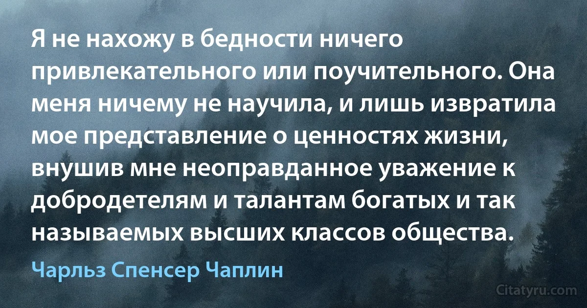 Я не нахожу в бедности ничего привлекательного или поучительного. Она меня ничему не научила, и лишь извратила мое представление о ценностях жизни, внушив мне неоправданное уважение к добродетелям и талантам богатых и так называемых высших классов общества. (Чарльз Спенсер Чаплин)