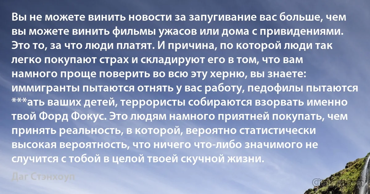 Вы не можете винить новости за запугивание вас больше, чем вы можете винить фильмы ужасов или дома с привидениями. Это то, за что люди платят. И причина, по которой люди так легко покупают страх и складируют его в том, что вам намного проще поверить во всю эту херню, вы знаете: иммигранты пытаются отнять у вас работу, педофилы пытаются ***ать ваших детей, террористы собираются взорвать именно твой Форд Фокус. Это людям намного приятней покупать, чем принять реальность, в которой, вероятно статистически высокая вероятность, что ничего что-либо значимого не случится с тобой в целой твоей скучной жизни. (Даг Стэнхоуп)