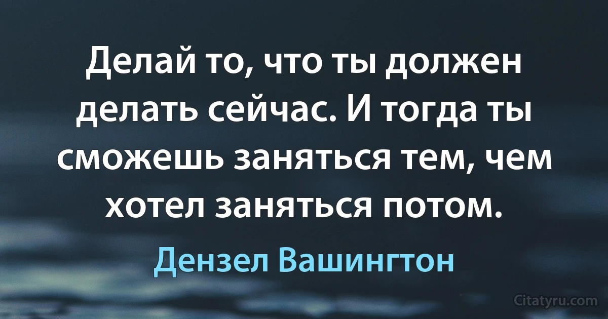 Делай то, что ты должен делать сейчас. И тогда ты сможешь заняться тем, чем хотел заняться потом. (Дензел Вашингтон)