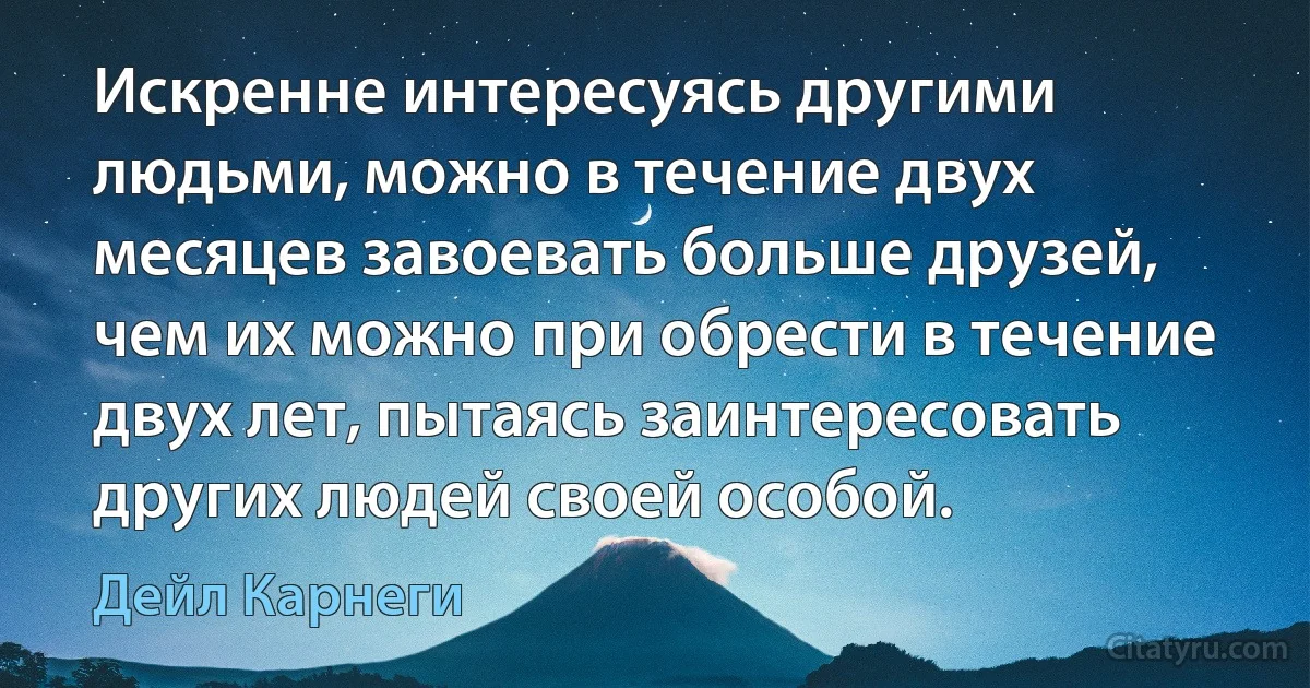 Искренне интересуясь другими людьми, можно в течение двух месяцев завоевать больше друзей, чем их можно при обрести в течение двух лет, пытаясь заинтересовать других людей своей особой. (Дейл Карнеги)