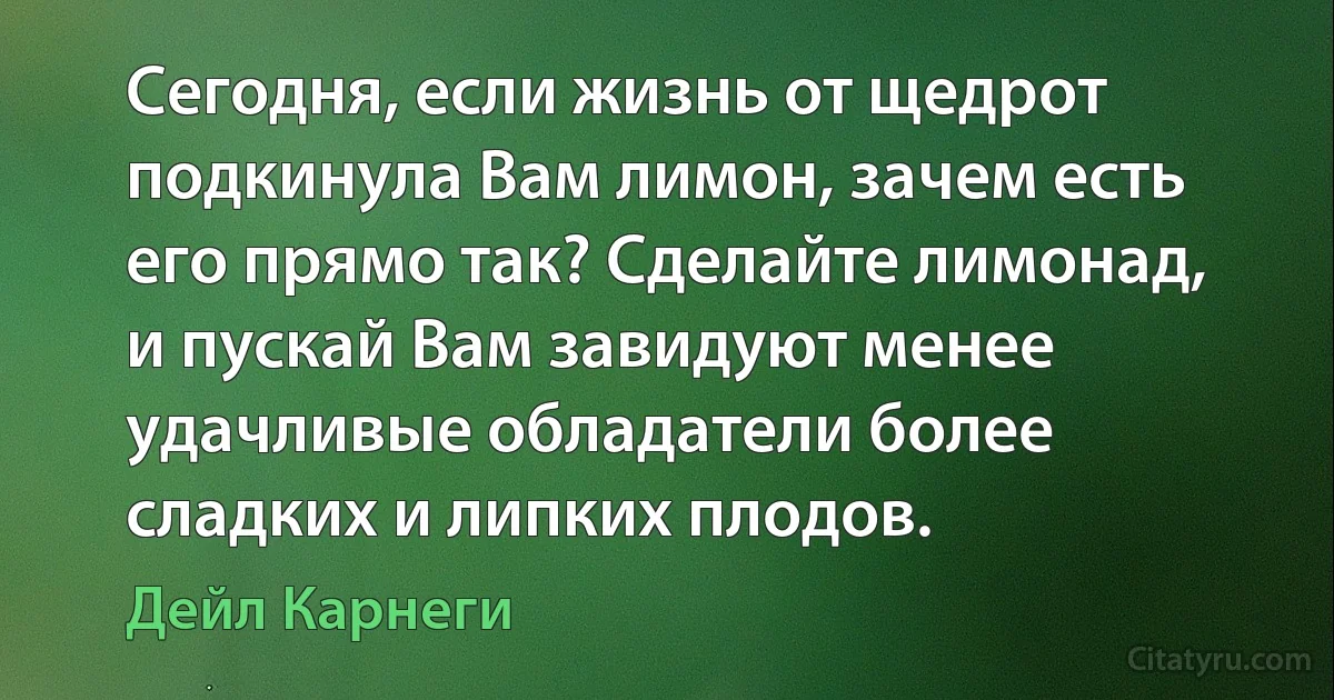 Сегодня, если жизнь от щедрот подкинула Вам лимон, зачем есть его прямо так? Сделайте лимонад, и пускай Вам завидуют менее удачливые обладатели более сладких и липких плодов. (Дейл Карнеги)