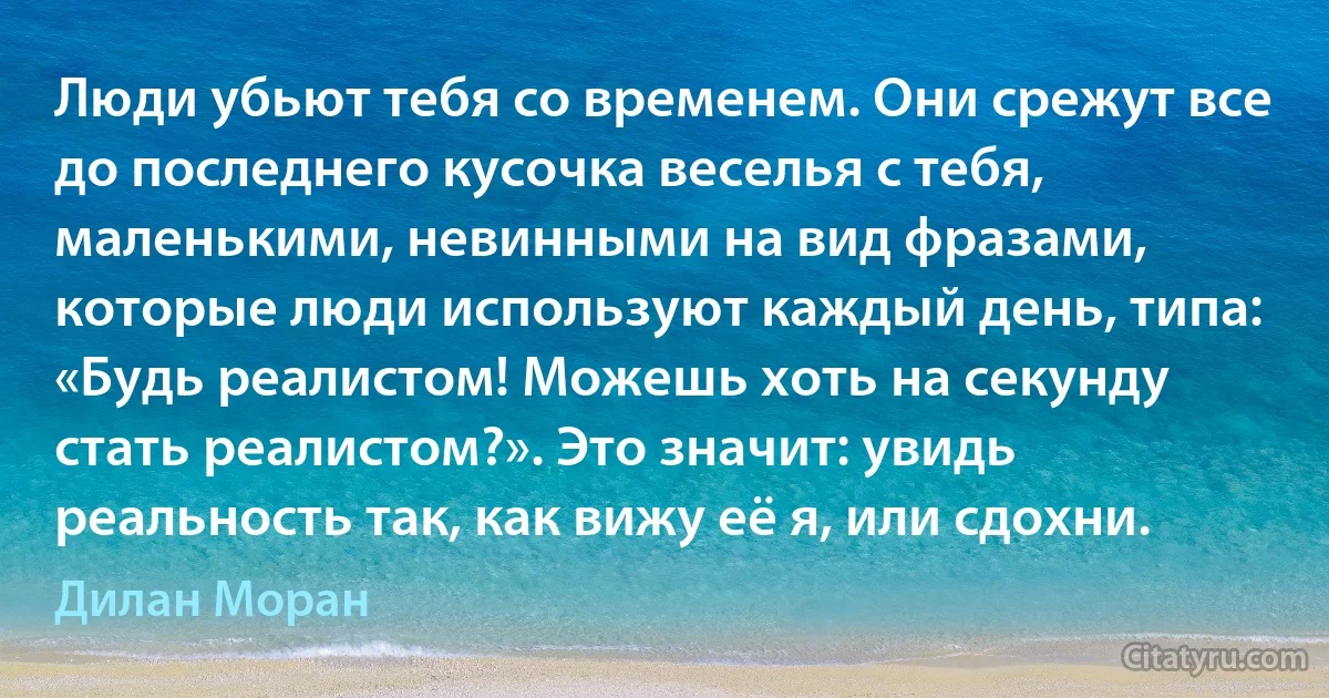 Люди убьют тебя со временем. Они срежут все до последнего кусочка веселья с тебя, маленькими, невинными на вид фразами, которые люди используют каждый день, типа: «Будь реалистом! Можешь хоть на секунду стать реалистом?». Это значит: увидь реальность так, как вижу её я, или сдохни. (Дилан Моран)