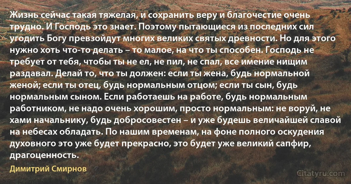 Жизнь сейчас такая тяжелая, и сохранить веру и благочестие очень трудно. И Господь это знает. Поэтому пытающиеся из последних сил угодить Богу превзойдут многих великих святых древности. Но для этого нужно хоть что-то делать – то малое, на что ты способен. Господь не требует от тебя, чтобы ты не ел, не пил, не спал, все имение нищим раздавал. Делай то, что ты должен: если ты жена, будь нормальной женой; если ты отец, будь нормальным отцом; если ты сын, будь нормальным сыном. Если работаешь на работе, будь нормальным работником, не надо очень хорошим, просто нормальным: не воруй, не хами начальнику, будь добросовестен – и уже будешь величайшей славой на небесах обладать. По нашим временам, на фоне полного оскудения духовного это уже будет прекрасно, это будет уже великий сапфир, драгоценность. (Димитрий Смирнов)