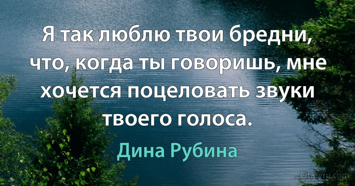 Я так люблю твои бредни, что, когда ты говоришь, мне хочется поцеловать звуки твоего голоса. (Дина Рубина)