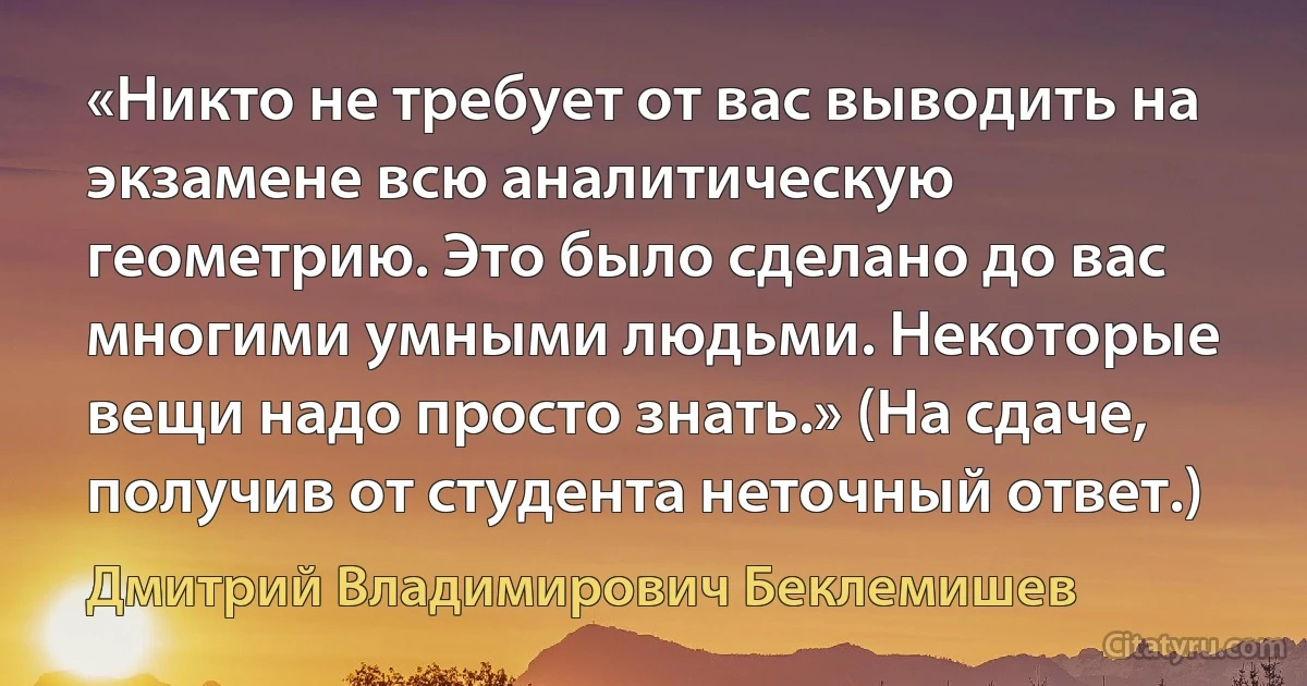 «Никто не требует от вас выводить на экзамене всю аналитическую геометрию. Это было сделано до вас многими умными людьми. Некоторые вещи надо просто знать.» (На сдаче, получив от студента неточный ответ.) (Дмитрий Владимирович Беклемишев)