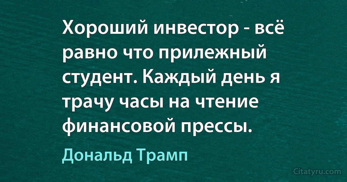 Хороший инвестор - всё равно что прилежный студент. Каждый день я трачу часы на чтение финансовой прессы. (Дональд Трамп)