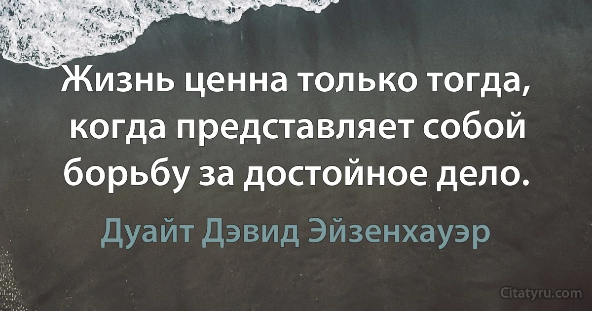 Жизнь ценна только тогда, когда представляет собой борьбу за достойное дело. (Дуайт Дэвид Эйзенхауэр)