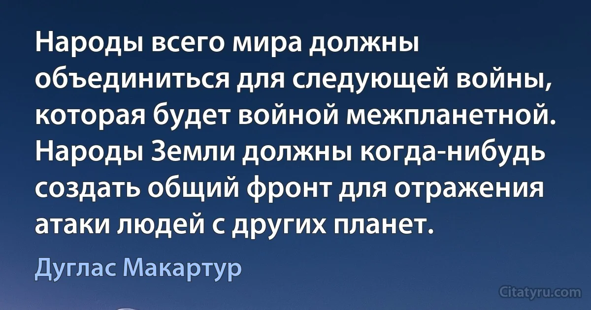 Народы всего мира должны объединиться для следующей войны, которая будет войной межпланетной. Народы Земли должны когда-нибудь создать общий фронт для отражения атаки людей с других планет. (Дуглас Макартур)