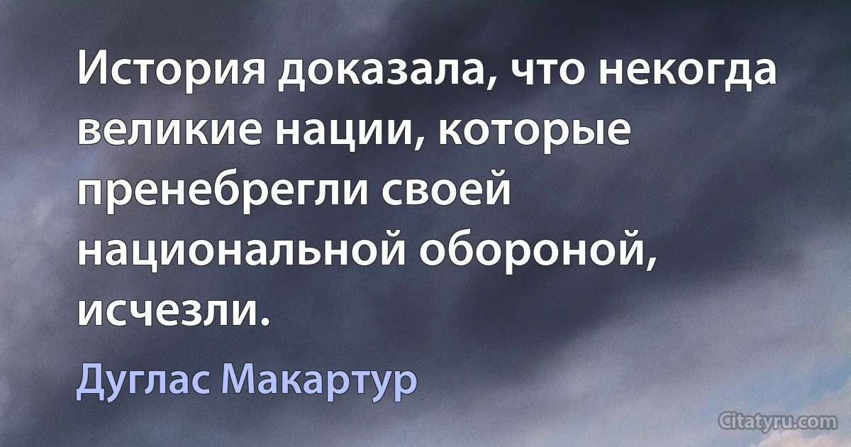 История доказала, что некогда великие нации, которые пренебрегли своей национальной обороной, исчезли. (Дуглас Макартур)