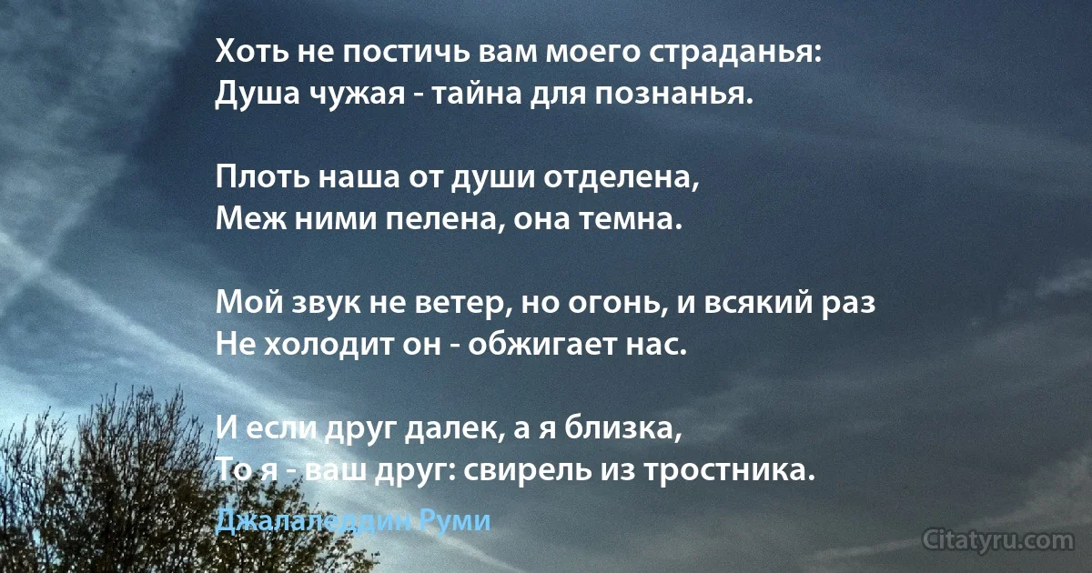 Хоть не постичь вам моего страданья:
Душа чужая - тайна для познанья.

Плоть наша от души отделена,
Меж ними пелена, она темна.

Мой звук не ветер, но огонь, и всякий раз
Не холодит он - обжигает нас.

И если друг далек, а я близка,
То я - ваш друг: свирель из тростника. (Джалаледдин Руми)