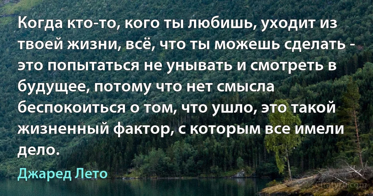 Когда кто-то, кого ты любишь, уходит из твоей жизни, всё, что ты можешь сделать - это попытаться не унывать и смотреть в будущее, потому что нет смысла беспокоиться о том, что ушло, это такой жизненный фактор, с которым все имели дело. (Джаред Лето)