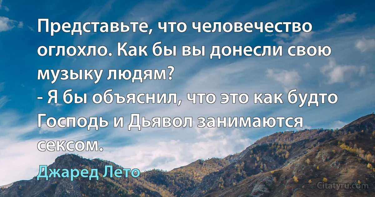 Представьте, что человечество оглохло. Как бы вы донесли свою музыку людям?
- Я бы объяснил, что это как будто Господь и Дьявол занимаются сексом. (Джаред Лето)