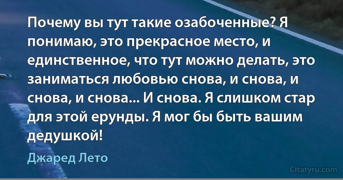 Почему вы тут такие озабоченные? Я понимаю, это прекрасное место, и единственное, что тут можно делать, это заниматься любовью снова, и снова, и снова, и снова... И снова. Я слишком стар для этой ерунды. Я мог бы быть вашим дедушкой! (Джаред Лето)