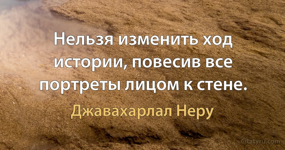 Нельзя изменить ход истории, повесив все портреты лицом к стене. (Джавахарлал Неру)