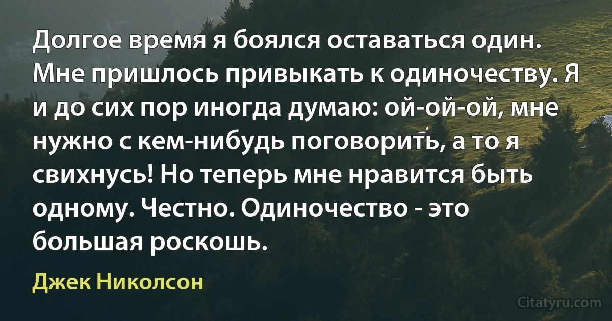 Долгое время я боялся оставаться один. Мне пришлось привыкать к одиночеству. Я и до сих пор иногда думаю: ой-ой-ой, мне нужно с кем-нибудь поговорить, а то я свихнусь! Но теперь мне нравится быть одному. Честно. Одиночество - это большая роскошь. (Джек Николсон)