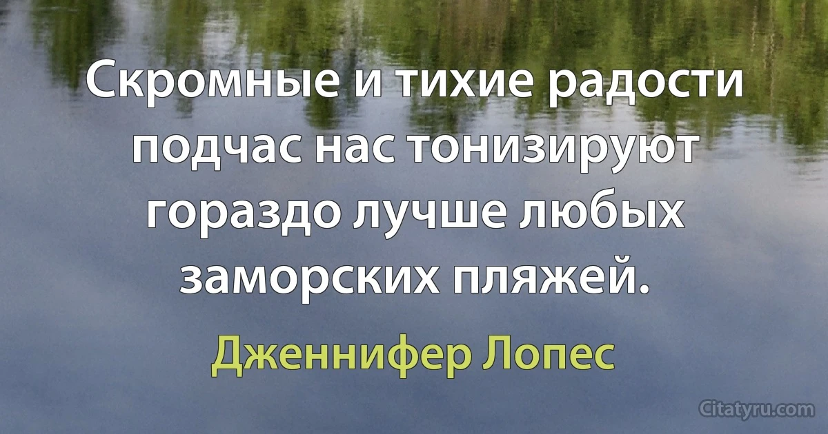 Скромные и тихие радости подчас нас тонизируют гораздо лучше любых заморских пляжей. (Дженнифер Лопес)