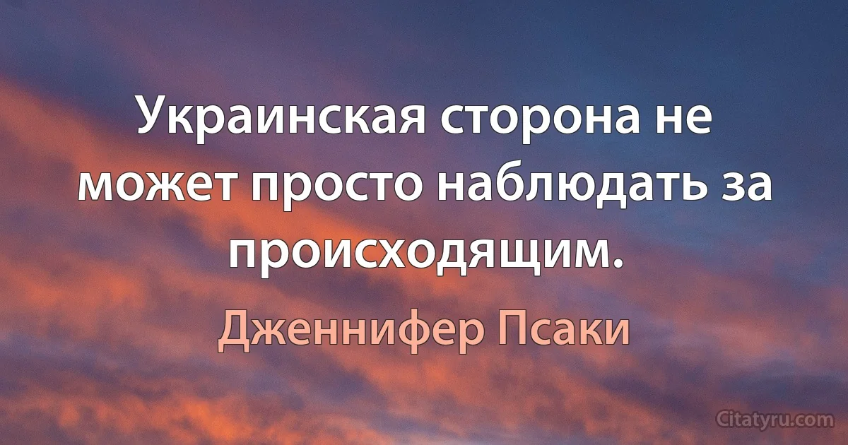 Украинская сторона не может просто наблюдать за происходящим. (Дженнифер Псаки)