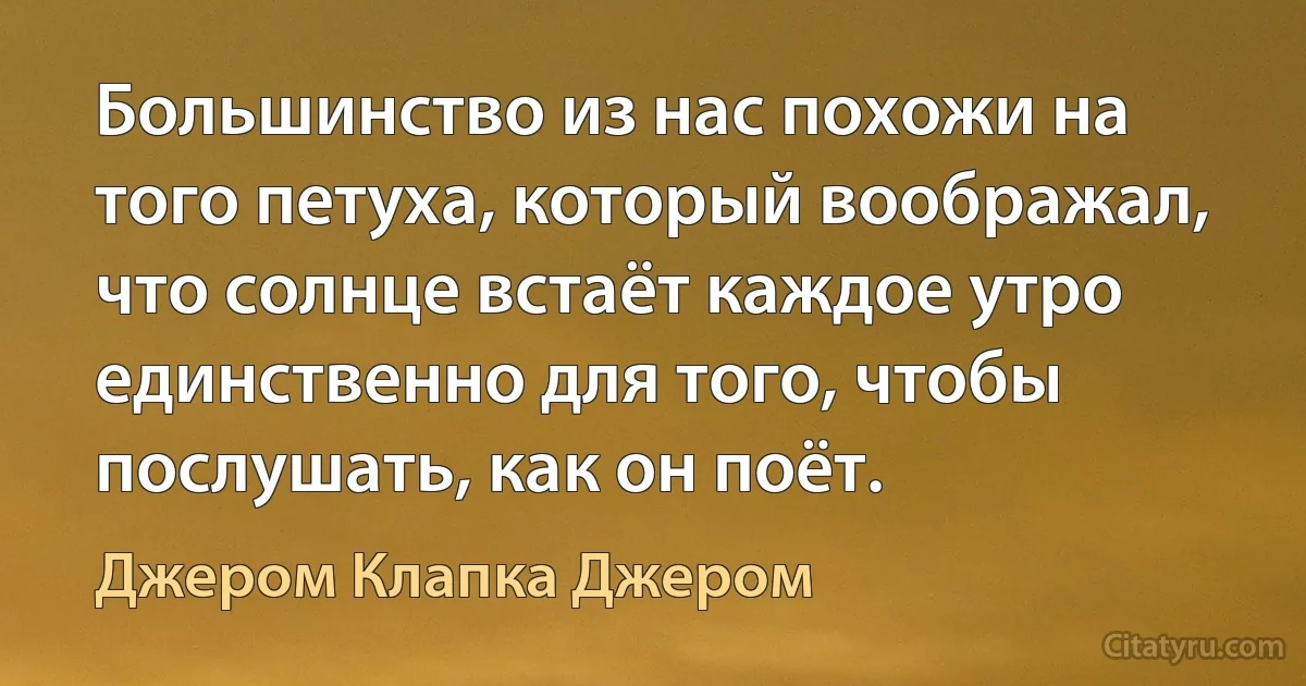 Большинство из нас похожи на того петуха, который воображал, что солнце встаёт каждое утро единственно для того, чтобы послушать, как он поёт. (Джером Клапка Джером)