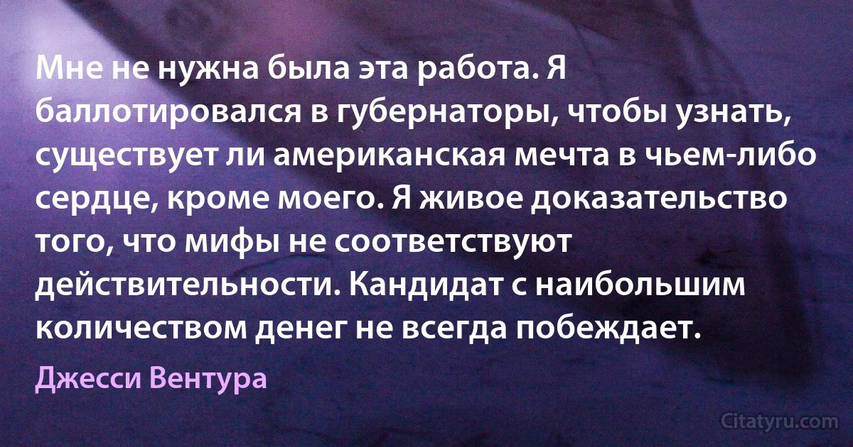 Мне не нужна была эта работа. Я баллотировался в губернаторы, чтобы узнать, существует ли американская мечта в чьем-либо сердце, кроме моего. Я живое доказательство того, что мифы не соответствуют действительности. Кандидат с наибольшим количеством денег не всегда побеждает. (Джесси Вентура)