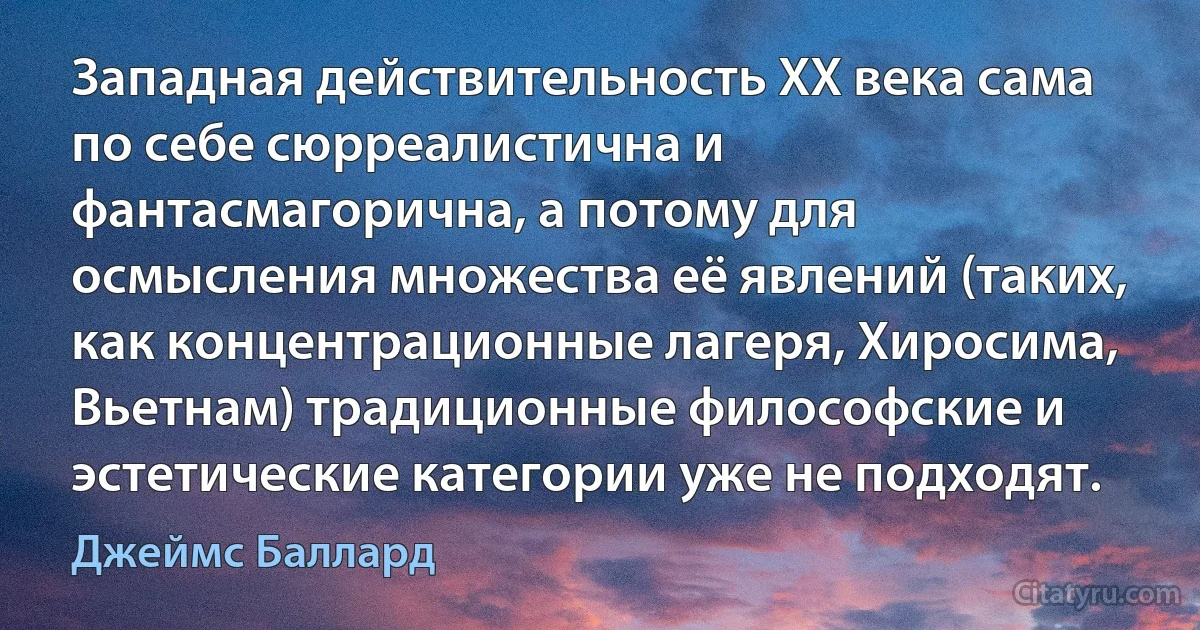 Западная действительность XX века сама по себе сюрреалистична и фантасмагорична, а потому для осмысления множества её явлений (таких, как концентрационные лагеря, Хиросима, Вьетнам) традиционные философские и эстетические категории уже не подходят. (Джеймс Баллард)