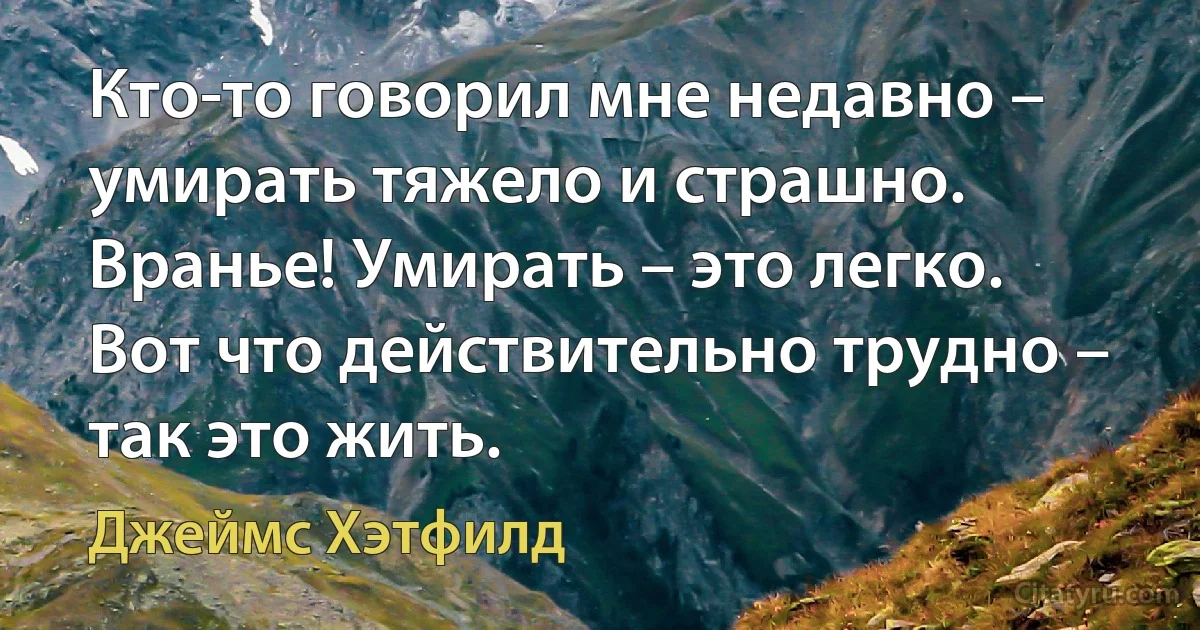 Кто-то говорил мне недавно – умирать тяжело и страшно. Вранье! Умирать – это легко. Вот что действительно трудно – так это жить. (Джеймс Хэтфилд)