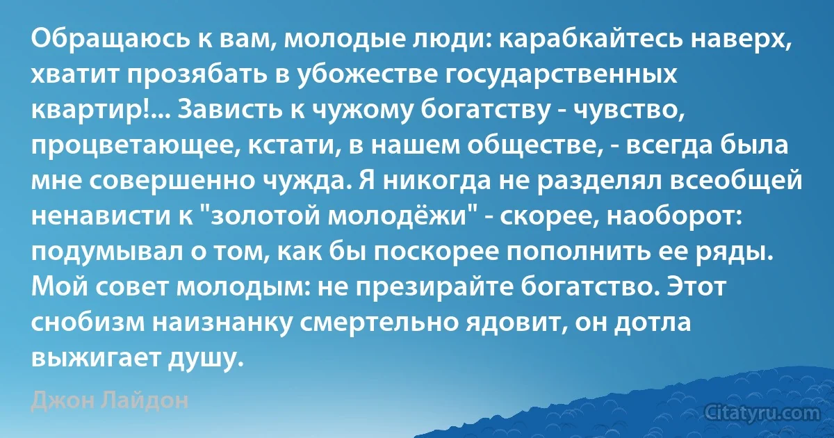 Обращаюсь к вам, молодые люди: карабкайтесь наверх, хватит прозябать в убожестве государственных квартир!... Зависть к чужому богатству - чувство, процветающее, кстати, в нашем обществе, - всегда была мне совершенно чужда. Я никогда не разделял всеобщей ненависти к "золотой молодёжи" - скорее, наоборот: подумывал о том, как бы поскорее пополнить ее ряды. Мой совет молодым: не презирайте богатство. Этот снобизм наизнанку смертельно ядовит, он дотла выжигает душу. (Джон Лайдон)