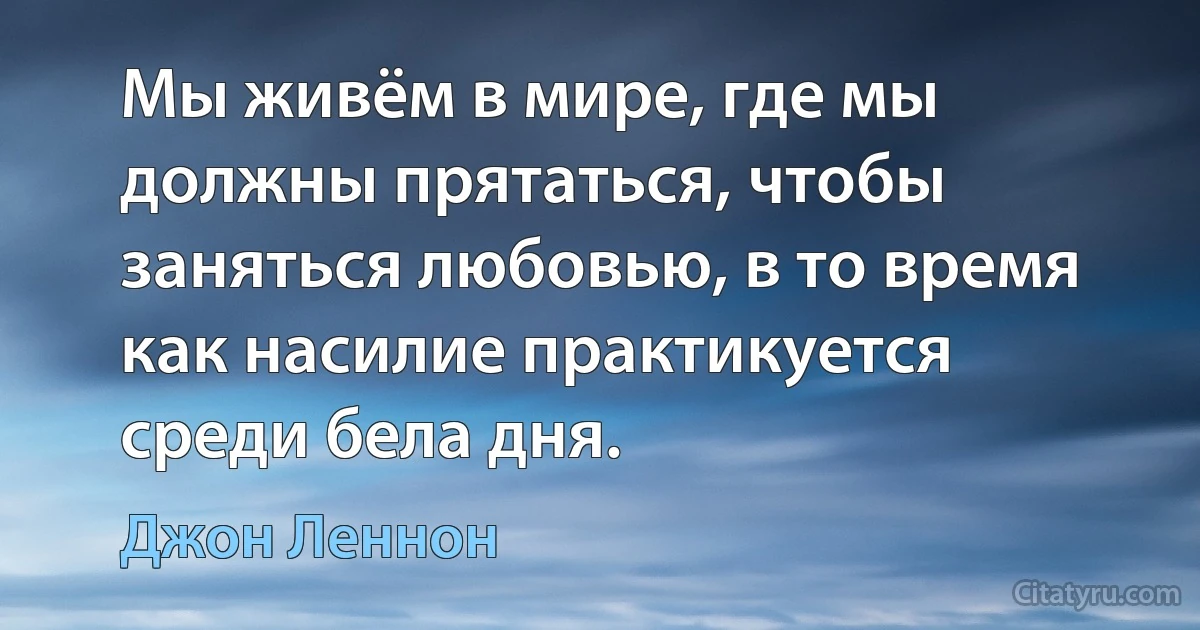 Мы живём в мире, где мы должны прятаться, чтобы заняться любовью, в то время как насилие практикуется среди бела дня. (Джон Леннон)