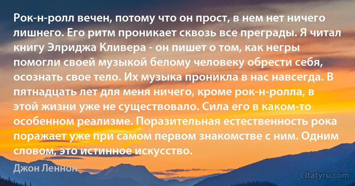 Рок-н-ролл вечен, потому что он прост, в нем нет ничего лишнего. Его ритм проникает сквозь все преграды. Я читал книгу Элриджа Кливера - он пишет о том, как негры помогли своей музыкой белому человеку обрести себя, осознать свое тело. Их музыка проникла в нас навсегда. В пятнадцать лет для меня ничего, кроме рок-н-ролла, в этой жизни уже не существовало. Сила его в каком-то особенном реализме. Поразительная естественность рока поражает уже при самом первом знакомстве с ним. Одним словом, это истинное искусство. (Джон Леннон)