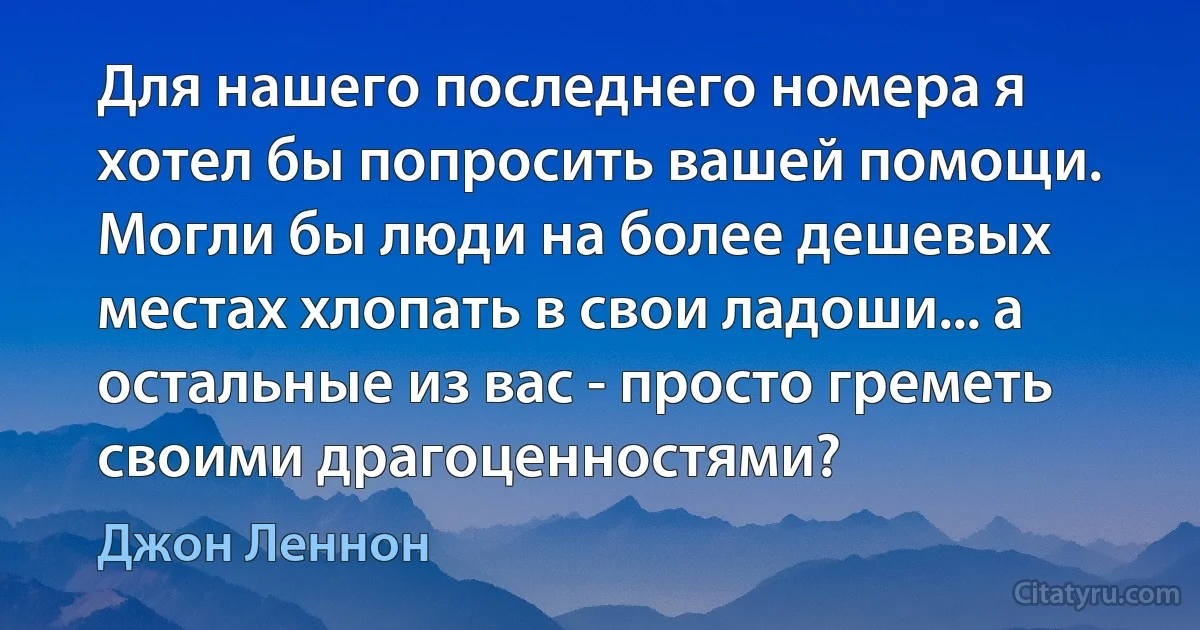 Для нашего последнего номера я хотел бы попросить вашей помощи. Могли бы люди на более дешевых местах хлопать в свои ладоши... а остальные из вас - просто греметь своими драгоценностями? (Джон Леннон)