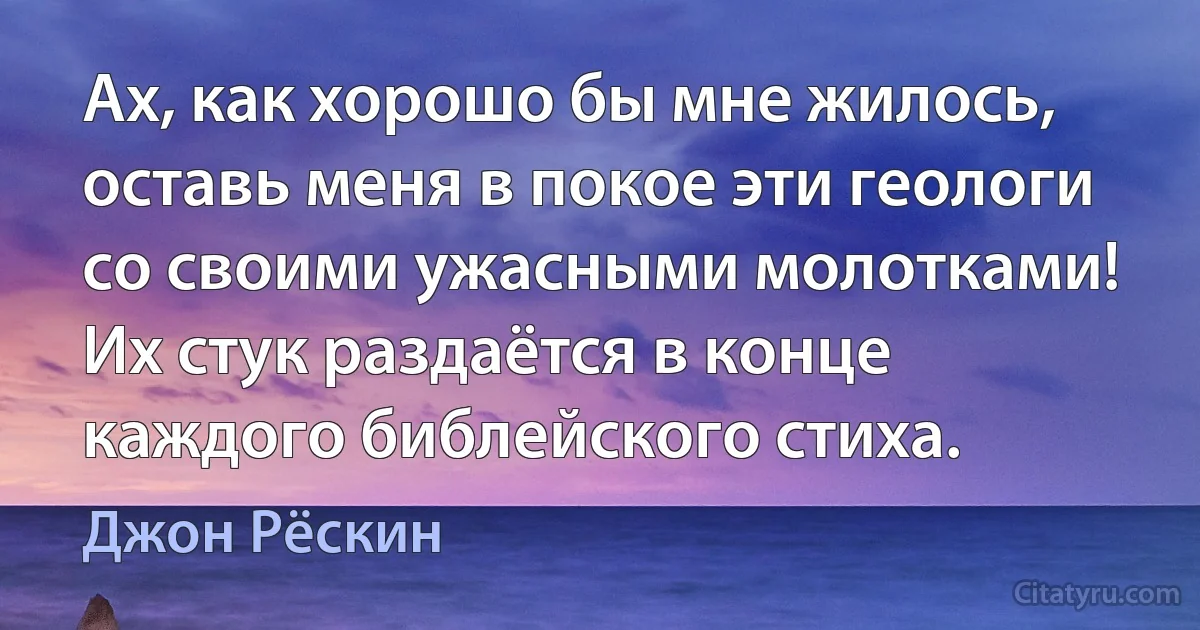 Ах, как хорошо бы мне жилось, оставь меня в покое эти геологи со своими ужасными молотками! Их стук раздаётся в конце каждого библейского стиха. (Джон Рёскин)