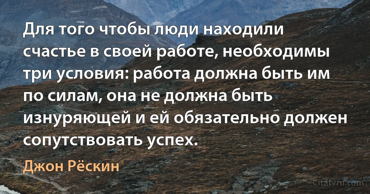 Для того чтобы люди находили счастье в своей работе, необходимы три условия: работа должна быть им по силам, она не должна быть изнуряющей и ей обязательно должен сопутствовать успех. (Джон Рёскин)