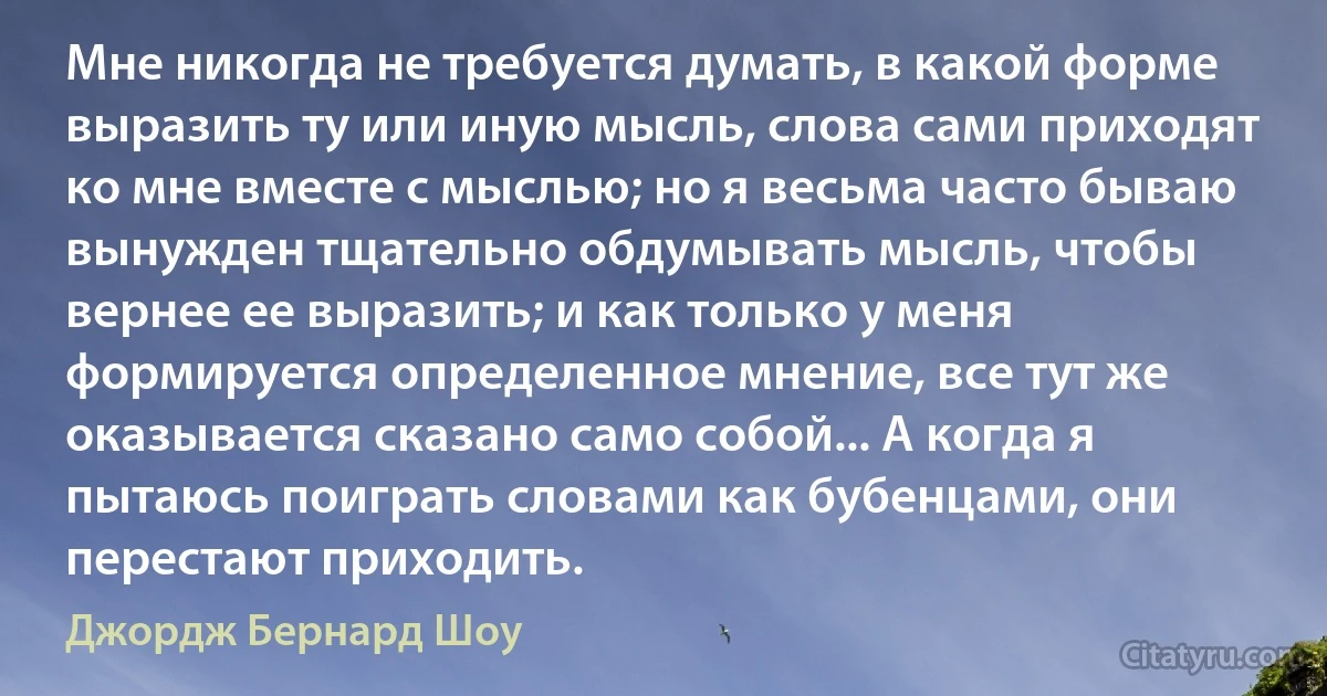 Мне никогда не требуется думать, в какой форме выразить ту или иную мысль, слова сами приходят ко мне вместе с мыслью; но я весьма часто бываю вынужден тщательно обдумывать мысль, чтобы вернее ее выразить; и как только у меня формируется определенное мнение, все тут же оказывается сказано само собой... А когда я пытаюсь поиграть словами как бубенцами, они перестают приходить. (Джордж Бернард Шоу)