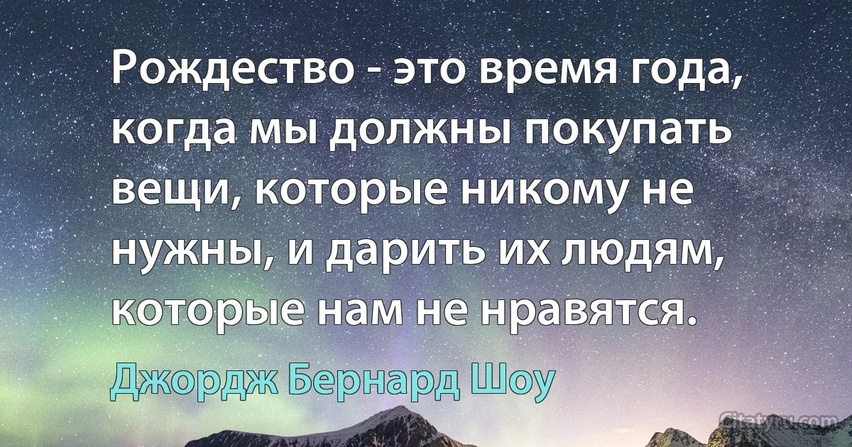 Рождество - это время года, когда мы должны покупать вещи, которые никому не нужны, и дарить их людям, которые нам не нравятся. (Джордж Бернард Шоу)